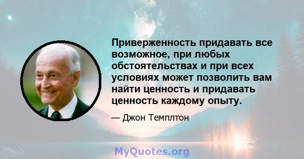 Приверженность придавать все возможное, при любых обстоятельствах и при всех условиях может позволить вам найти ценность и придавать ценность каждому опыту.