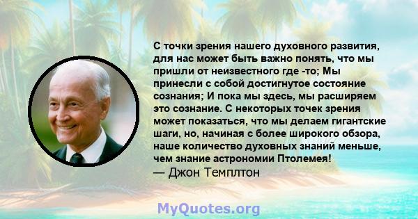 С точки зрения нашего духовного развития, для нас может быть важно понять, что мы пришли от неизвестного где -то; Мы принесли с собой достигнутое состояние сознания; И пока мы здесь, мы расширяем это сознание. С