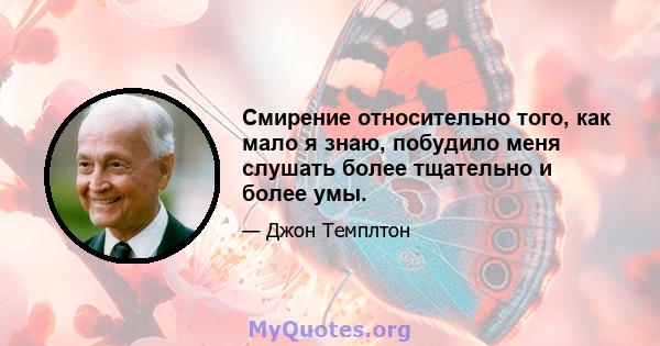 Смирение относительно того, как мало я знаю, побудило меня слушать более тщательно и более умы.