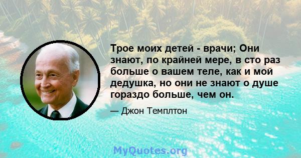 Трое моих детей - врачи; Они знают, по крайней мере, в сто раз больше о вашем теле, как и мой дедушка, но они не знают о душе гораздо больше, чем он.