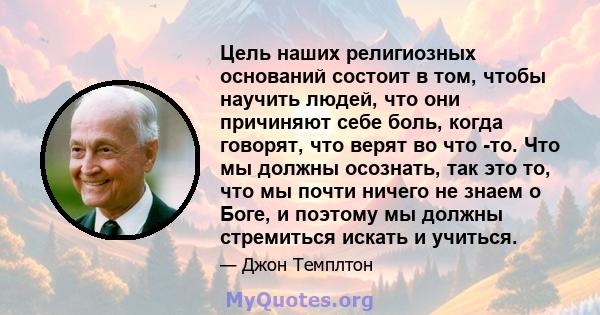 Цель наших религиозных оснований состоит в том, чтобы научить людей, что они причиняют себе боль, когда говорят, что верят во что -то. Что мы должны осознать, так это то, что мы почти ничего не знаем о Боге, и поэтому