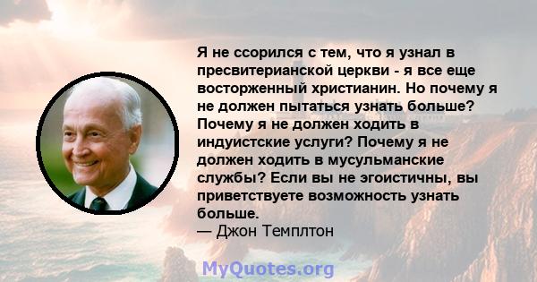 Я не ссорился с тем, что я узнал в пресвитерианской церкви - я все еще восторженный христианин. Но почему я не должен пытаться узнать больше? Почему я не должен ходить в индуистские услуги? Почему я не должен ходить в