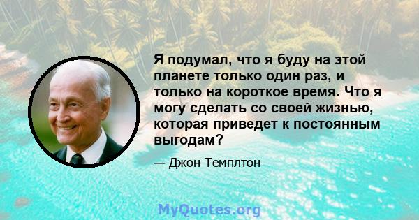 Я подумал, что я буду на этой планете только один раз, и только на короткое время. Что я могу сделать со своей жизнью, которая приведет к постоянным выгодам?