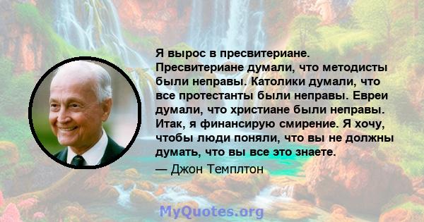 Я вырос в пресвитериане. Пресвитериане думали, что методисты были неправы. Католики думали, что все протестанты были неправы. Евреи думали, что христиане были неправы. Итак, я финансирую смирение. Я хочу, чтобы люди