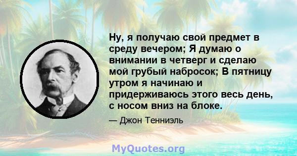 Ну, я получаю свой предмет в среду вечером; Я думаю о внимании в четверг и сделаю мой грубый набросок; В пятницу утром я начинаю и придерживаюсь этого весь день, с носом вниз на блоке.