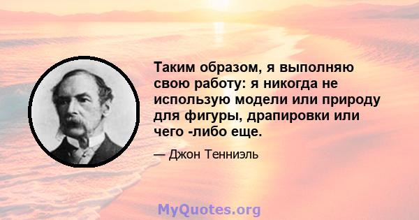 Таким образом, я выполняю свою работу: я никогда не использую модели или природу для фигуры, драпировки или чего -либо еще.