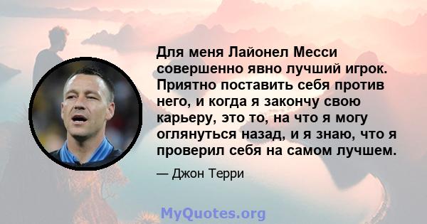 Для меня Лайонел Месси совершенно явно лучший игрок. Приятно поставить себя против него, и когда я закончу свою карьеру, это то, на что я могу оглянуться назад, и я знаю, что я проверил себя на самом лучшем.