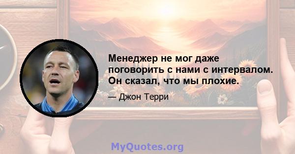 Менеджер не мог даже поговорить с нами с интервалом. Он сказал, что мы плохие.