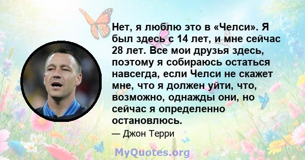 Нет, я люблю это в «Челси». Я был здесь с 14 лет, и мне сейчас 28 лет. Все мои друзья здесь, поэтому я собираюсь остаться навсегда, если Челси не скажет мне, что я должен уйти, что, возможно, однажды они, но сейчас я