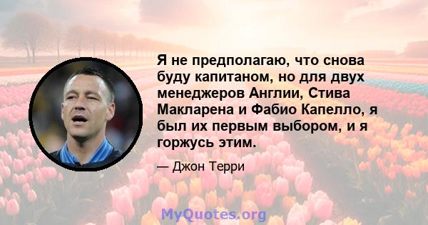 Я не предполагаю, что снова буду капитаном, но для двух менеджеров Англии, Стива Макларена и Фабио Капелло, я был их первым выбором, и я горжусь этим.