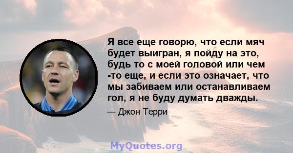 Я все еще говорю, что если мяч будет выигран, я пойду на это, будь то с моей головой или чем -то еще, и если это означает, что мы забиваем или останавливаем гол, я не буду думать дважды.