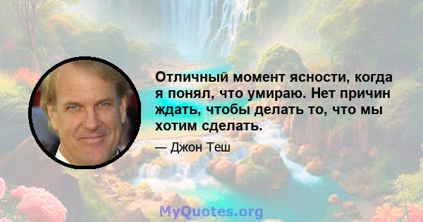 Отличный момент ясности, когда я понял, что умираю. Нет причин ждать, чтобы делать то, что мы хотим сделать.