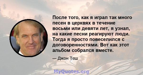 После того, как я играл так много песен в церквях в течение восьми или девяти лет, я узнал, на какие песни реагируют люди. Тогда я просто повеселился с договоренностями. Вот как этот альбом собрался вместе.