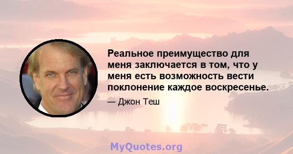 Реальное преимущество для меня заключается в том, что у меня есть возможность вести поклонение каждое воскресенье.