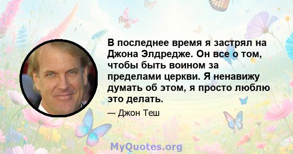 В последнее время я застрял на Джона Элдредже. Он все о том, чтобы быть воином за пределами церкви. Я ненавижу думать об этом, я просто люблю это делать.