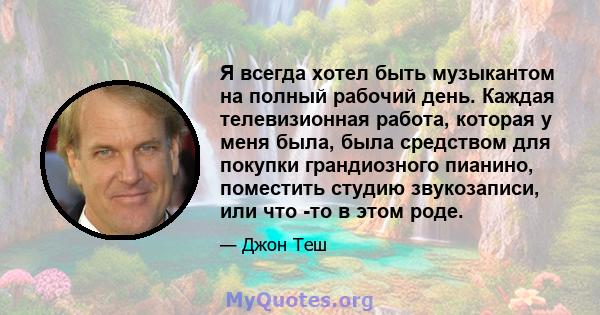 Я всегда хотел быть музыкантом на полный рабочий день. Каждая телевизионная работа, которая у меня была, была средством для покупки грандиозного пианино, поместить студию звукозаписи, или что -то в этом роде.