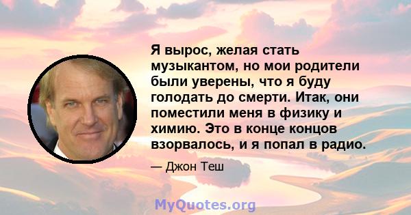 Я вырос, желая стать музыкантом, но мои родители были уверены, что я буду голодать до смерти. Итак, они поместили меня в физику и химию. Это в конце концов взорвалось, и я попал в радио.