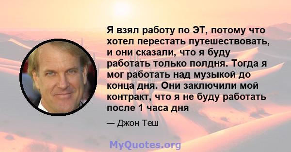 Я взял работу по ЭТ, потому что хотел перестать путешествовать, и они сказали, что я буду работать только полдня. Тогда я мог работать над музыкой до конца дня. Они заключили мой контракт, что я не буду работать после 1 