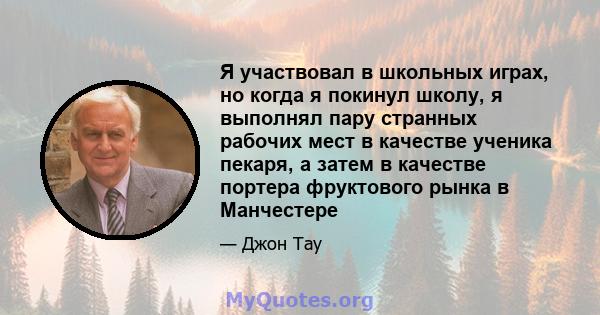 Я участвовал в школьных играх, но когда я покинул школу, я выполнял пару странных рабочих мест в качестве ученика пекаря, а затем в качестве портера фруктового рынка в Манчестере