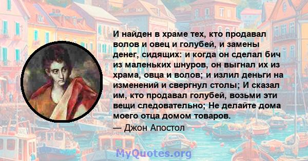 И найден в храме тех, кто продавал волов и овец и голубей, и замены денег, сидящих: и когда он сделал бич из маленьких шнуров, он выгнал их из храма, овца и волов; и излил деньги на изменений и свергнул столы; И сказал