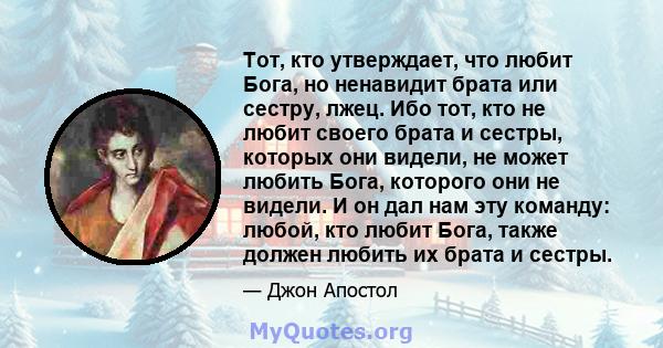 Тот, кто утверждает, что любит Бога, но ненавидит брата или сестру, лжец. Ибо тот, кто не любит своего брата и сестры, которых они видели, не может любить Бога, которого они не видели. И он дал нам эту команду: любой,