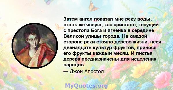 Затем ангел показал мне реку воды, столь же ясную, как кристалл, текущий с престола Бога и ягненка в середине Великой улицы города. На каждой стороне реки стояло дерево жизни, неся двенадцать культур фруктов, принося