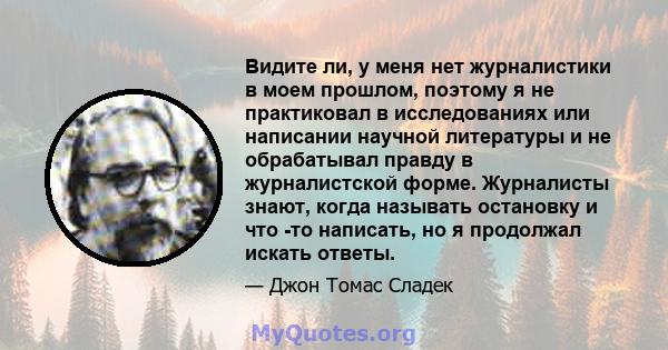 Видите ли, у меня нет журналистики в моем прошлом, поэтому я не практиковал в исследованиях или написании научной литературы и не обрабатывал правду в журналистской форме. Журналисты знают, когда называть остановку и