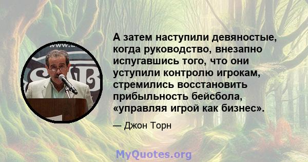 А затем наступили девяностые, когда руководство, внезапно испугавшись того, что они уступили контролю игрокам, стремились восстановить прибыльность бейсбола, «управляя игрой как бизнес».