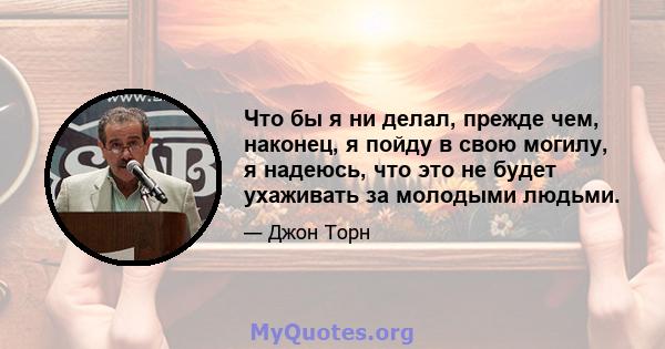 Что бы я ни делал, прежде чем, наконец, я пойду в свою могилу, я надеюсь, что это не будет ухаживать за молодыми людьми.