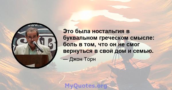 Это была ностальгия в буквальном греческом смысле: боль в том, что он не смог вернуться в свой дом и семью.