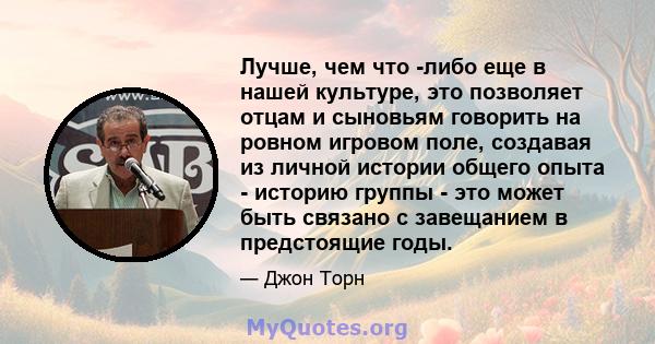 Лучше, чем что -либо еще в нашей культуре, это позволяет отцам и сыновьям говорить на ровном игровом поле, создавая из личной истории общего опыта - историю группы - это может быть связано с завещанием в предстоящие