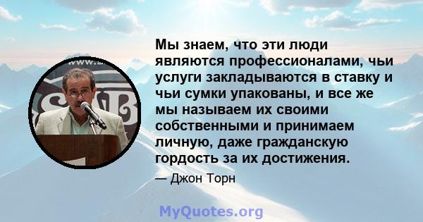 Мы знаем, что эти люди являются профессионалами, чьи услуги закладываются в ставку и чьи сумки упакованы, и все же мы называем их своими собственными и принимаем личную, даже гражданскую гордость за их достижения.