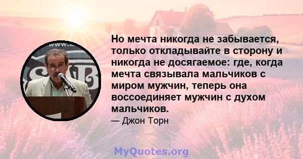 Но мечта никогда не забывается, только откладывайте в сторону и никогда не досягаемое: где, когда мечта связывала мальчиков с миром мужчин, теперь она воссоединяет мужчин с духом мальчиков.