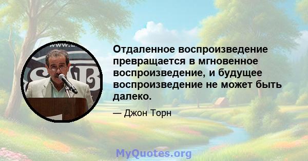 Отдаленное воспроизведение превращается в мгновенное воспроизведение, и будущее воспроизведение не может быть далеко.