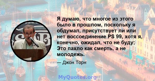 Я думаю, что многое из этого было в прошлом, поскольку я обдумал, присутствует ли или нет воссоединение PS 99, хотя я, конечно, ожидал, что не буду; Это пахло как смерть, а не молодежь.