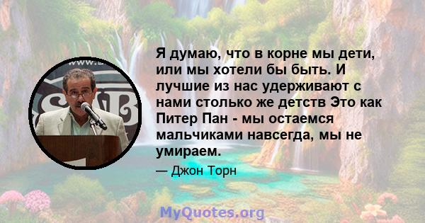 Я думаю, что в корне мы дети, или мы хотели бы быть. И лучшие из нас удерживают с нами столько же детств Это как Питер Пан - мы остаемся мальчиками навсегда, мы не умираем.