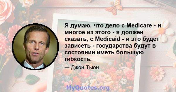 Я думаю, что дело с Medicare - и многое из этого - я должен сказать, с Medicaid - и это будет зависеть - государства будут в состоянии иметь большую гибкость.