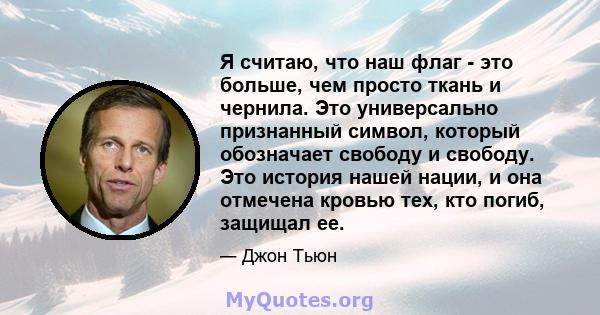 Я считаю, что наш флаг - это больше, чем просто ткань и чернила. Это универсально признанный символ, который обозначает свободу и свободу. Это история нашей нации, и она отмечена кровью тех, кто погиб, защищал ее.