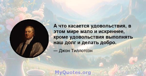 А что касается удовольствия, в этом мире мало и искреннее, кроме удовольствия выполнять наш долг и делать добро.