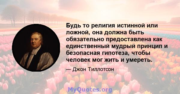 Будь то религия истинной или ложной, она должна быть обязательно предоставлена ​​как единственный мудрый принцип и безопасная гипотеза, чтобы человек мог жить и умереть.