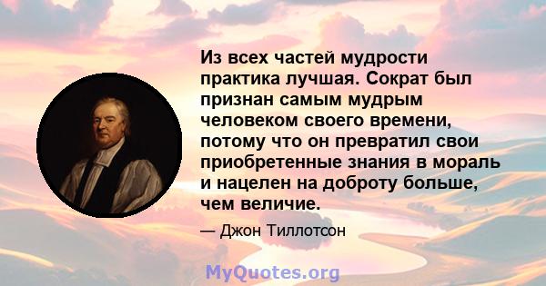 Из всех частей мудрости практика лучшая. Сократ был признан самым мудрым человеком своего времени, потому что он превратил свои приобретенные знания в мораль и нацелен на доброту больше, чем величие.