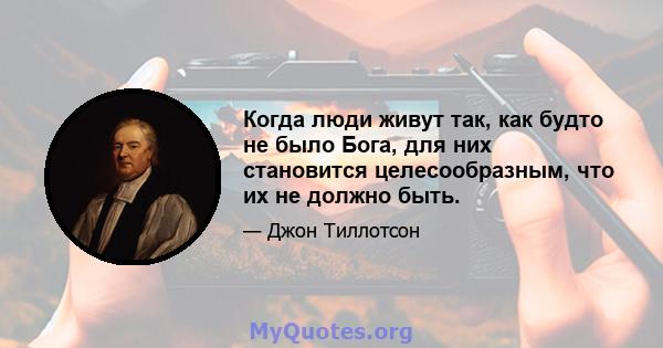 Когда люди живут так, как будто не было Бога, для них становится целесообразным, что их не должно быть.