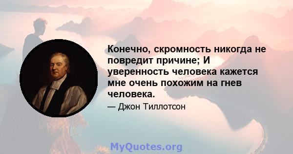 Конечно, скромность никогда не повредит причине; И уверенность человека кажется мне очень похожим на гнев человека.