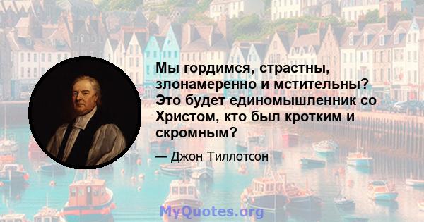 Мы гордимся, страстны, злонамеренно и мстительны? Это будет единомышленник со Христом, кто был кротким и скромным?