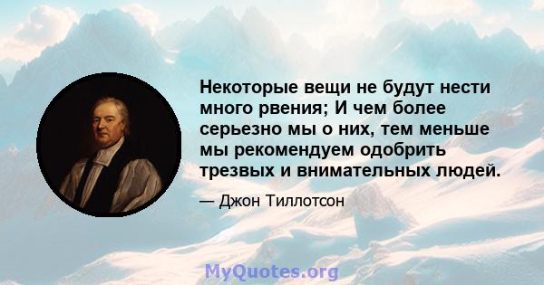 Некоторые вещи не будут нести много рвения; И чем более серьезно мы о них, тем меньше мы рекомендуем одобрить трезвых и внимательных людей.