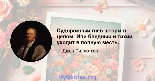 Судорожный гнев шторм в целом; Или бледный и тихий, уходит в полную месть.