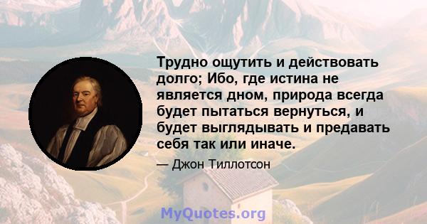 Трудно ощутить и действовать долго; Ибо, где истина не является дном, природа всегда будет пытаться вернуться, и будет выглядывать и предавать себя так или иначе.