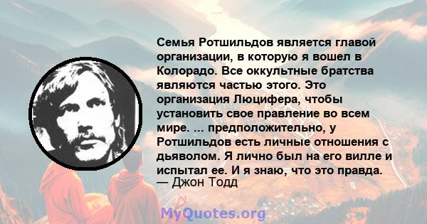 Семья Ротшильдов является главой организации, в которую я вошел в Колорадо. Все оккультные братства являются частью этого. Это организация Люцифера, чтобы установить свое правление во всем мире. ... предположительно, у