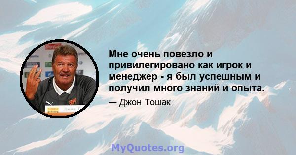 Мне очень повезло и привилегировано как игрок и менеджер - я был успешным и получил много знаний и опыта.