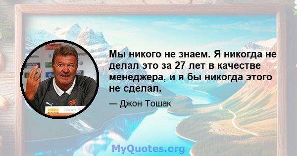 Мы никого не знаем. Я никогда не делал это за 27 лет в качестве менеджера, и я бы никогда этого не сделал.